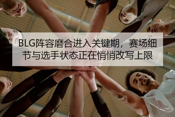 BLG阵容磨合进入关键期，赛场细节与选手状态正在悄悄改写上限